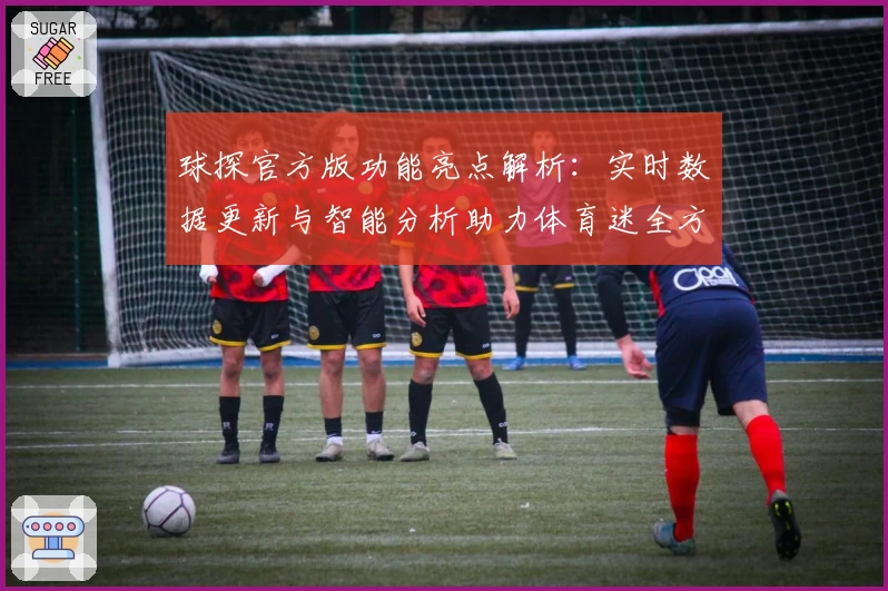 球探官方版功能亮点解析：实时数据更新与智能分析助力体育迷全方位掌握赛事动态
