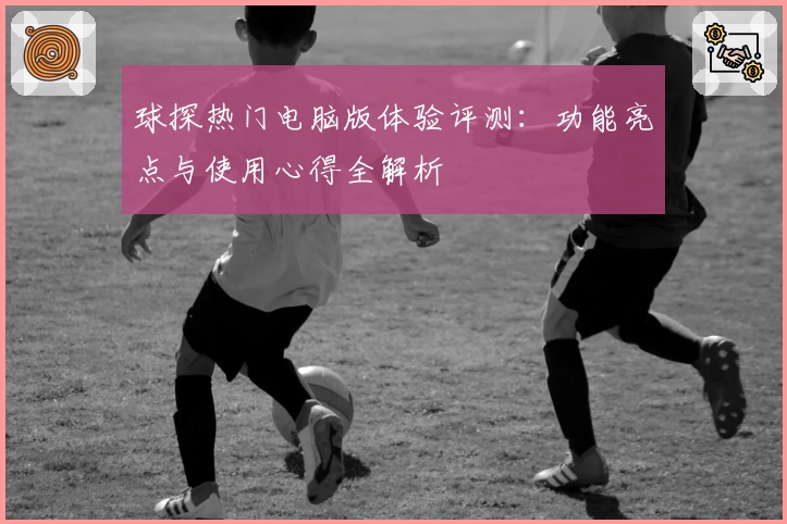 球探热门电脑版体验评测:功能亮点与使用心得全解析