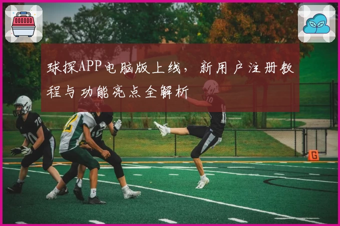 球探APP电脑版上线，新用户注册教程与功能亮点全解析