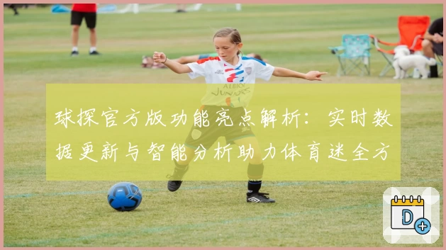 球探官方版功能亮点解析：实时数据更新与智能分析助力体育迷全方位掌握赛事动态