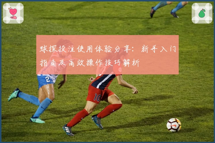 球探投注使用体验分享：新手入门指南及高效操作技巧解析