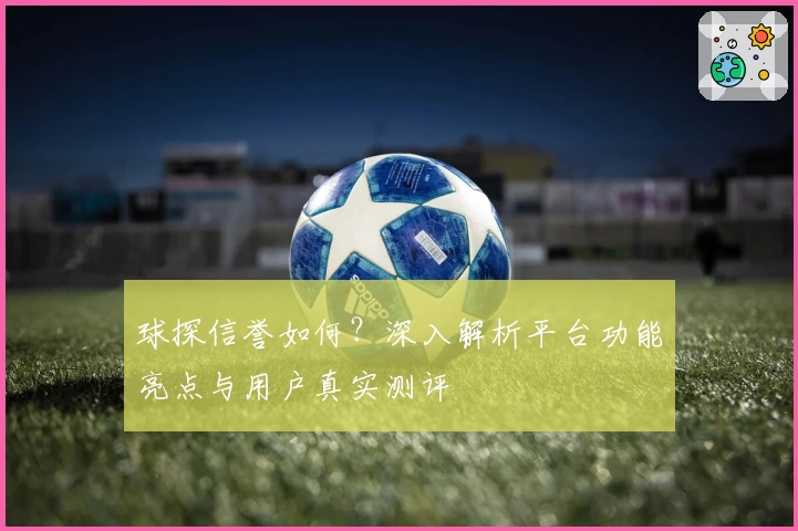 球探信誉如何？深入解析平台功能亮点与用户真实测评