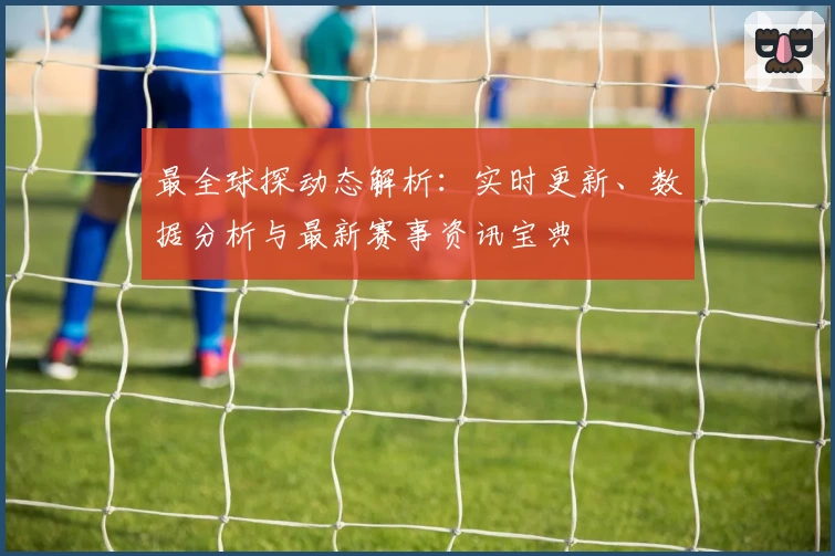 最全球探动态解析：实时更新、数据分析与最新赛事资讯宝典