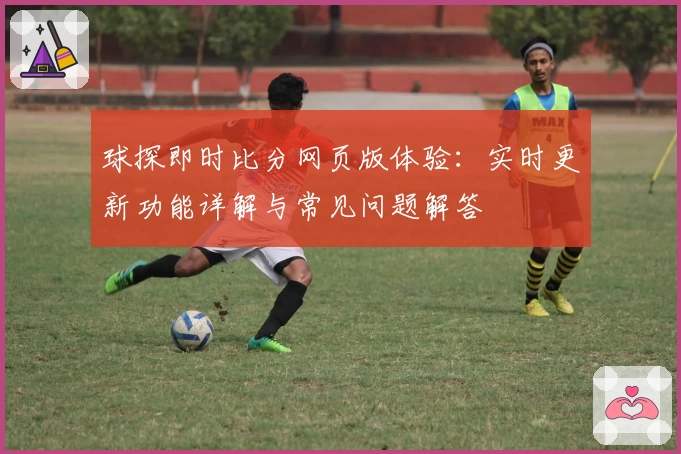 球探即时比分网页版体验：实时更新功能详解与常见问题解答