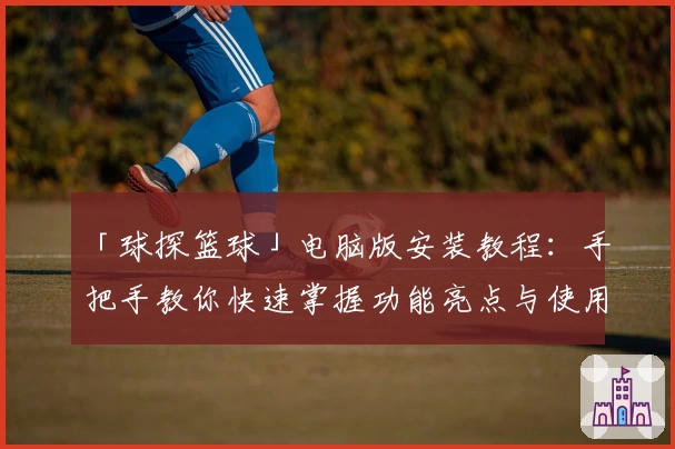 「球探篮球」电脑版安装教程：手把手教你快速掌握功能亮点与使用技巧