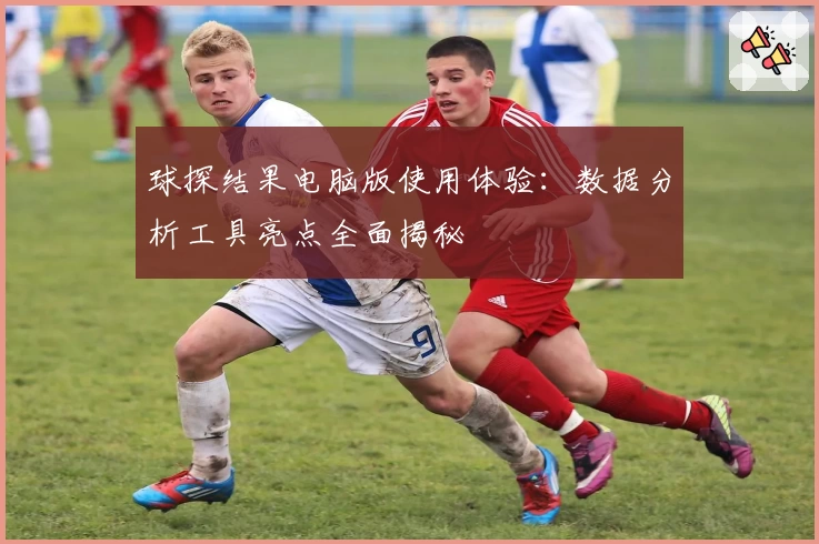 球探结果电脑版使用体验：数据分析工具亮点全面揭秘