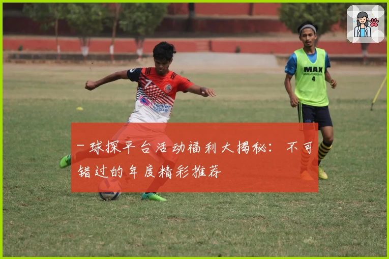 - 球探平台活动福利大揭秘：不可错过的年度精彩推荐