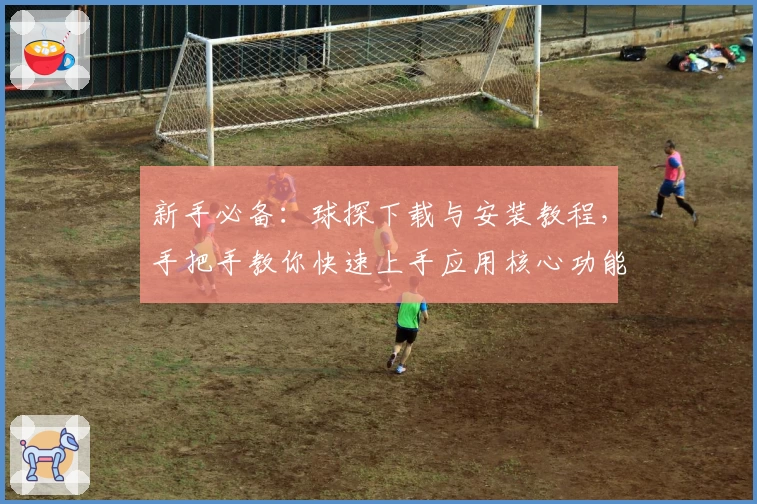 新手必备：球探下载与安装教程，手把手教你快速上手应用核心功能