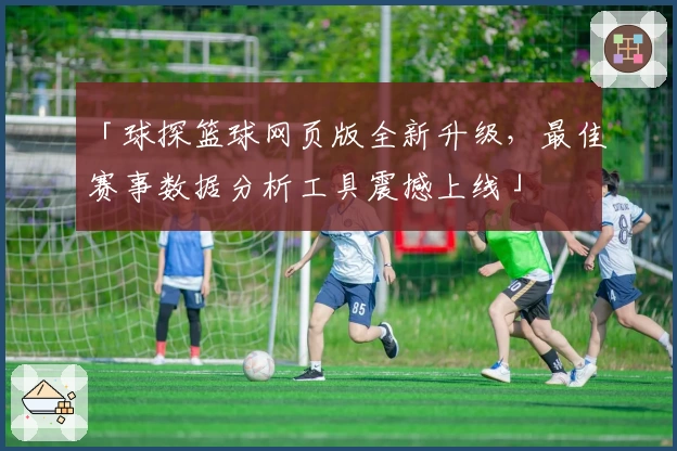 「球探篮球网页版全新升级，最佳赛事数据分析工具震撼上线」